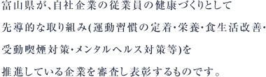富山県が、自社企業の従業員の健康づくりとして、先導的な取り組み(運動習慣の定着・栄養・食生活改善・受動喫煙対策・メンタルヘルス対策等)を推進している企業を審査し表彰するものです。